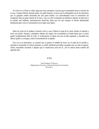 Al volver en sí, Paula se sintió sujeta por unos miembros viscosos que la arrastraban hacia el exterior de
la casa. Aunque hubiera deseado gritar, no podía hacerlo; el terror que la embargaba era de tal naturaleza
que su garganta estaba atenazada por una garra helada. Los nauseabundos seres la arrastraron sin
compasión hacia la parte trasera de la casa y, una vez allí, levantando sus deformes cabezas en dirección a
la estrella más brillante, permanecieron inmóviles hasta que los tres cuerpos se fueron deshaciendo
lentamente para volver a reconstruirse en un lugar muy lejano.

Sobre las ocho de la mañana, Germán volvió a casa. Ordenó la ropa de la cama, limpió el machete y
tomó una ducha. Después, situándose delante del espejo, fue recortándose la barba hasta que su rostro
quedó completamente libre de vello. A continuación, se peinó con raya al lado izquierdo y, lanzando una
última ojeada a su imagen, sonrió al encontrarla de su agrado.
Una vez en el dormitorio, se cercioró que su guante se hallaba de nuevo en el cajón de la mesilla y,
mientras lo acariciaba en forma mecánica, se sintió satisfecho por haber escapado una vez más al regreso.
Ahora, necesitaba encontrar a alguien que se mantuviera cerca de él... por lo menos hasta octubre del
siguiente año.

FIN
Título Original: El Regreso.
Digitalización, Revisión y Edición Electrónica de Arácnido.
Revisión 4.

 