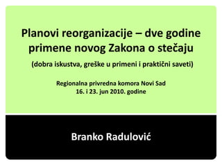 Planovi reorganizacije – dve godine
 primene novog Zakona o stečaju
  (dobra iskustva, greške u primeni i praktični saveti)

          Regionalna privredna komora Novi Sad
                16. i 23. jun 2010. godine




              Branko Radulović
 