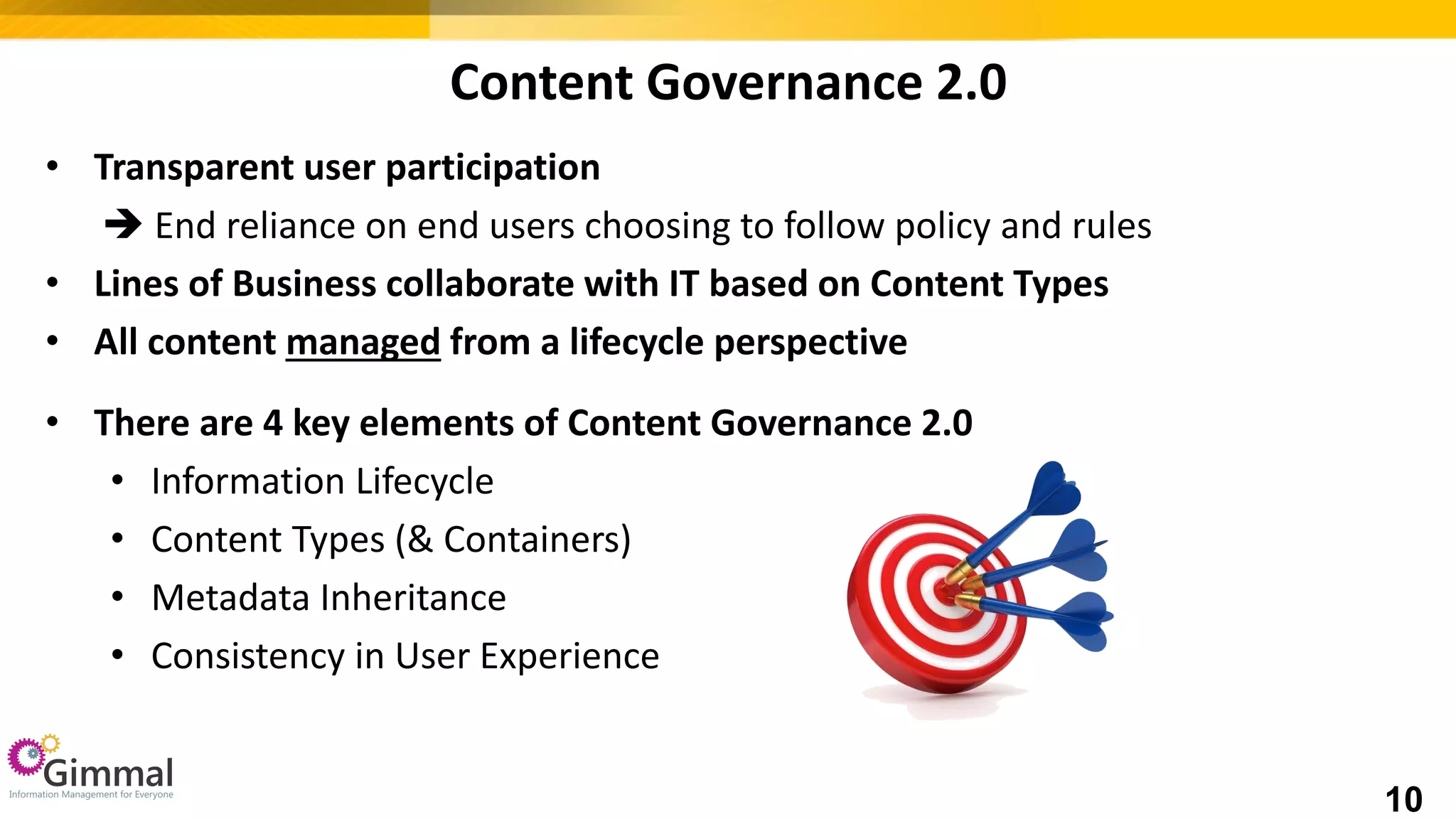 Content Governance 2.0
• Transparent user participation
 End reliance on end users choosing to follow policy and rules
• Lines of Business collaborate with IT based on Content Types
• All content managed from a lifecycle perspective
• There are 4 key elements of Content Governance 2.0
• Information Lifecycle
• Content Types (& Containers)
• Metadata Inheritance
• Consistency in User Experience
10
 