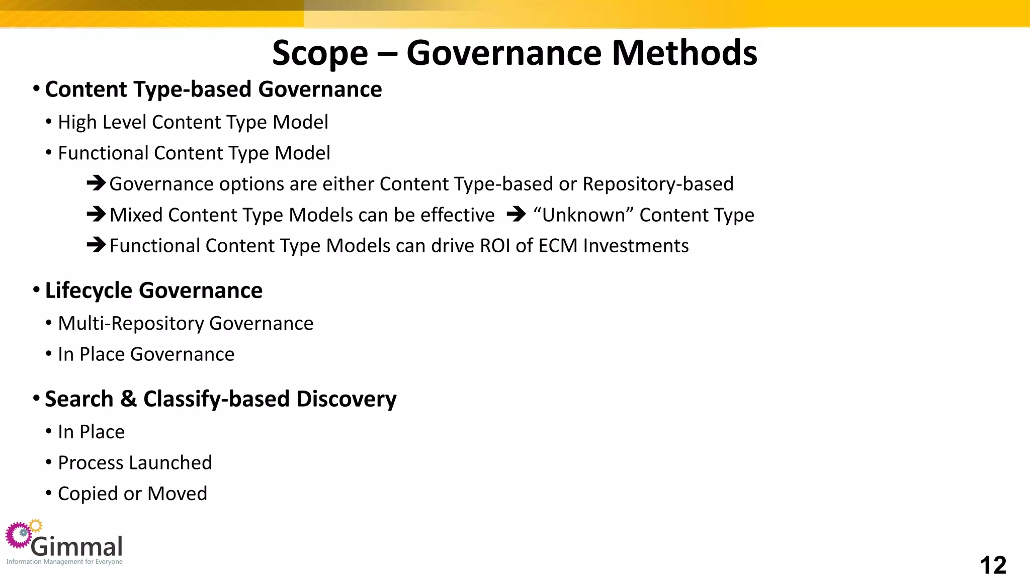 • Content Type-based Governance
• High Level Content Type Model
• Functional Content Type Model
Governance options are either Content Type-based or Repository-based
Mixed Content Type Models can be effective  “Unknown” Content Type
Functional Content Type Models can drive ROI of ECM Investments
• Lifecycle Governance
• Multi-Repository Governance
• In Place Governance
• Search & Classify-based Discovery
• In Place
• Process Launched
• Copied or Moved
Scope – Governance Methods
12
 