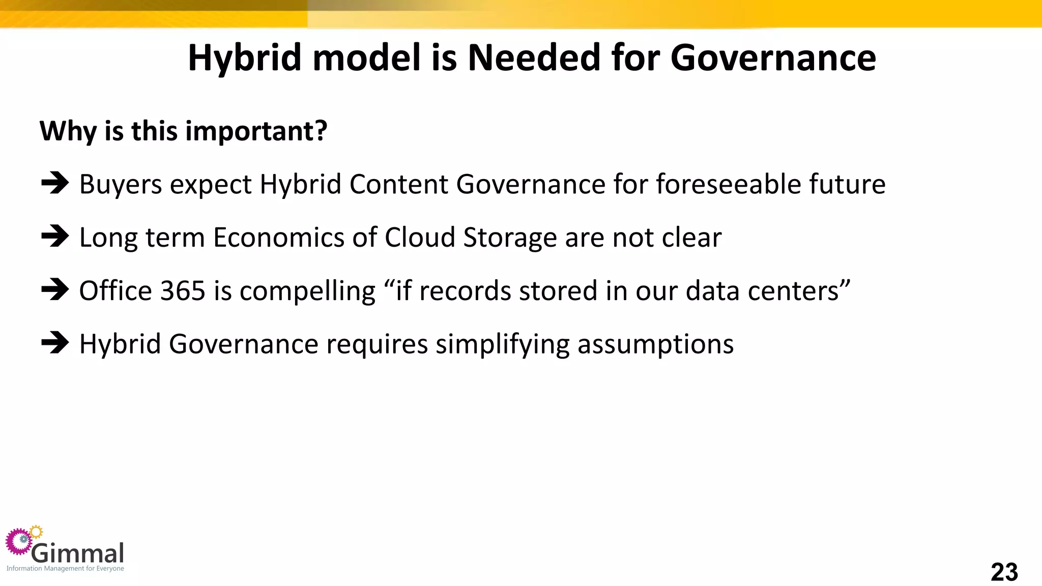 Hybrid model is Needed for Governance
Why is this important?
 Buyers expect Hybrid Content Governance for foreseeable future
 Long term Economics of Cloud Storage are not clear
 Office 365 is compelling “if records stored in our data centers”
 Hybrid Governance requires simplifying assumptions
23
 