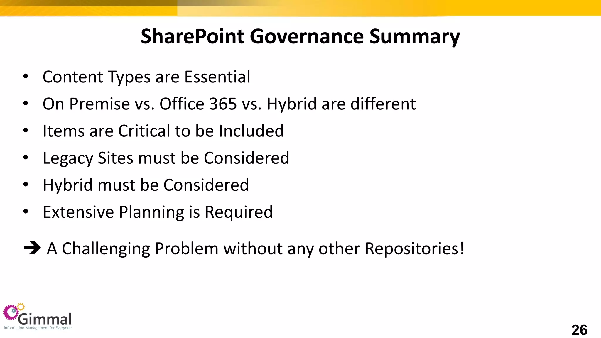 SharePoint Governance Summary
• Content Types are Essential
• On Premise vs. Office 365 vs. Hybrid are different
• Items are Critical to be Included
• Legacy Sites must be Considered
• Hybrid must be Considered
• Extensive Planning is Required
 A Challenging Problem without any other Repositories!
26
 