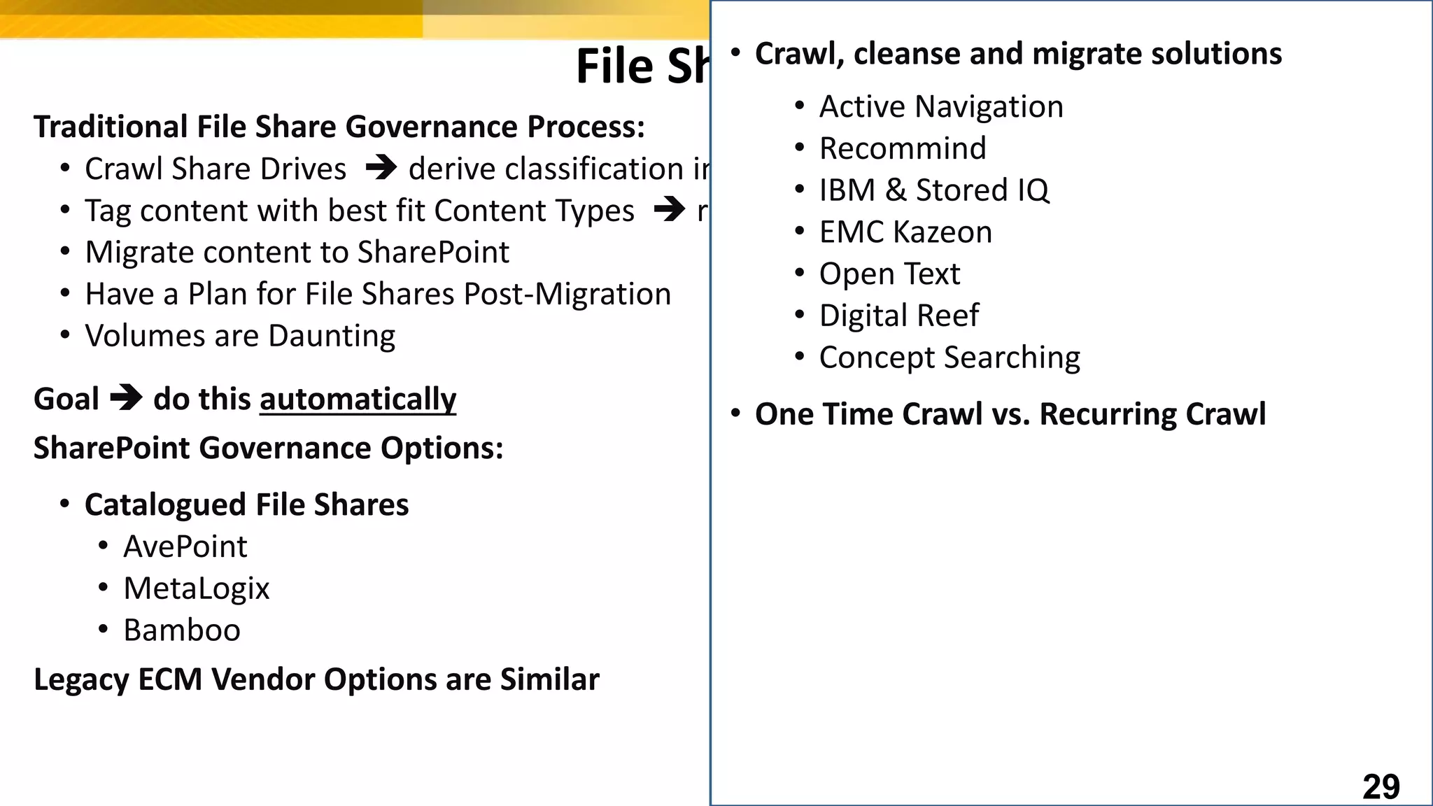 File Shares
Traditional File Share Governance Process:
• Crawl Share Drives  derive classification information
• Tag content with best fit Content Types  requires work to define mapping
• Migrate content to SharePoint
• Have a Plan for File Shares Post-Migration
• Volumes are Daunting
Goal  do this automatically
SharePoint Governance Options:
• Catalogued File Shares
• AvePoint
• MetaLogix
• Bamboo
Legacy ECM Vendor Options are Similar
• Crawl, cleanse and migrate solutions
• Active Navigation
• Recommind
• IBM & Stored IQ
• EMC Kazeon
• Open Text
• Digital Reef
• Concept Searching
• One Time Crawl vs. Recurring Crawl
29
 