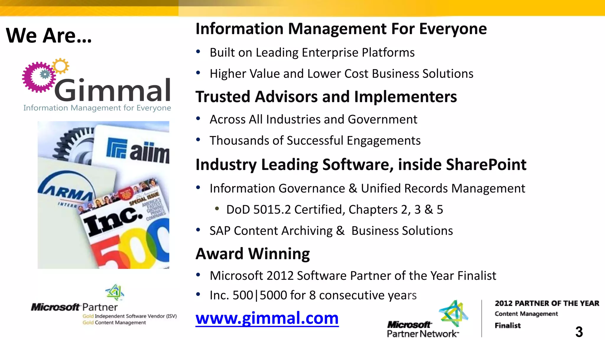 We Are… Information Management For Everyone
• Built on Leading Enterprise Platforms
• Higher Value and Lower Cost Business Solutions
Trusted Advisors and Implementers
• Across All Industries and Government
• Thousands of Successful Engagements
Industry Leading Software, inside SharePoint
• Information Governance & Unified Records Management
• DoD 5015.2 Certified, Chapters 2, 3 & 5
• SAP Content Archiving & Business Solutions
Award Winning
• Microsoft 2012 Software Partner of the Year Finalist
• Inc. 500|5000 for 8 consecutive years
www.gimmal.com
3
 