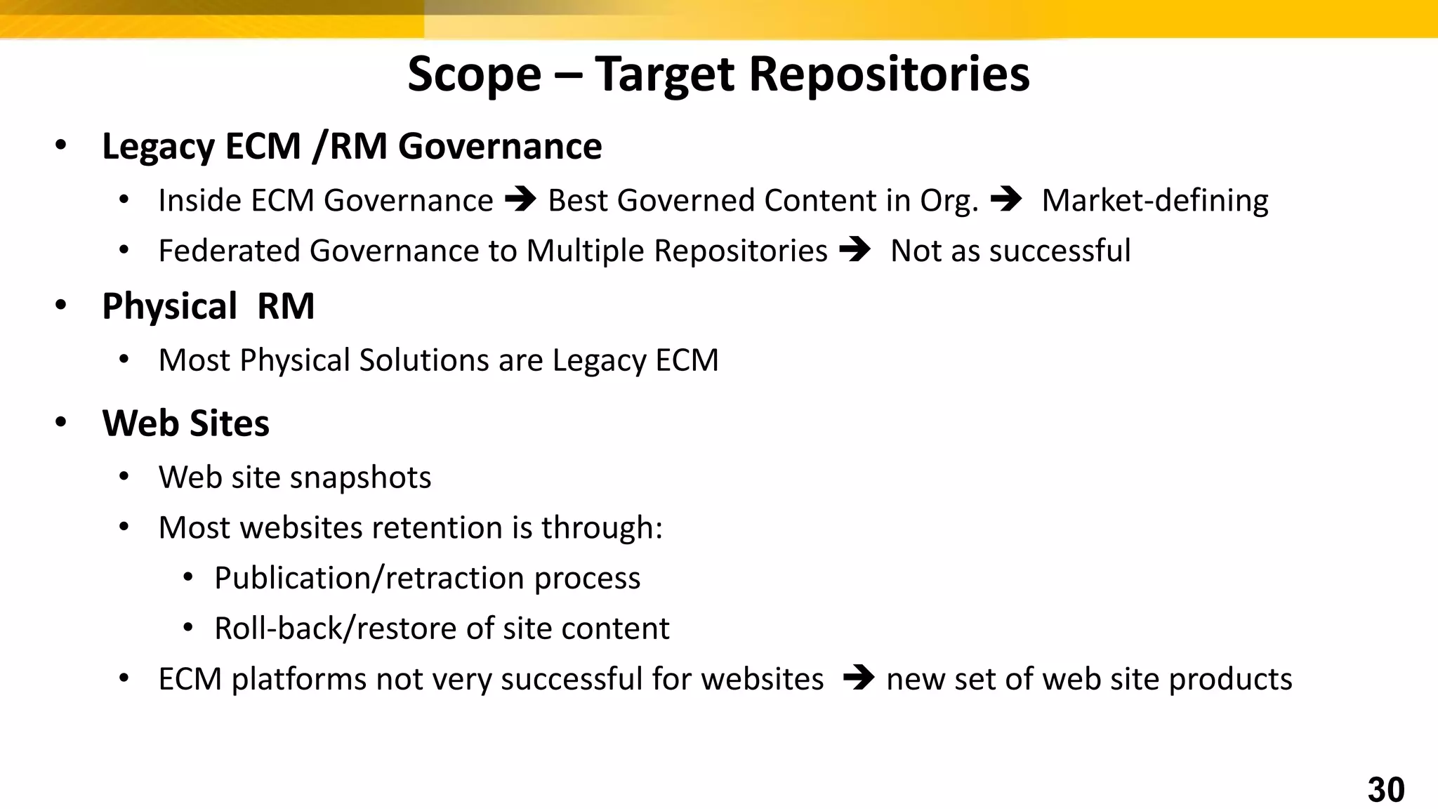 • Legacy ECM /RM Governance
• Inside ECM Governance  Best Governed Content in Org.  Market-defining
• Federated Governance to Multiple Repositories  Not as successful
• Physical RM
• Most Physical Solutions are Legacy ECM
• Web Sites
• Web site snapshots
• Most websites retention is through:
• Publication/retraction process
• Roll-back/restore of site content
• ECM platforms not very successful for websites  new set of web site products
Scope – Target Repositories
30
 