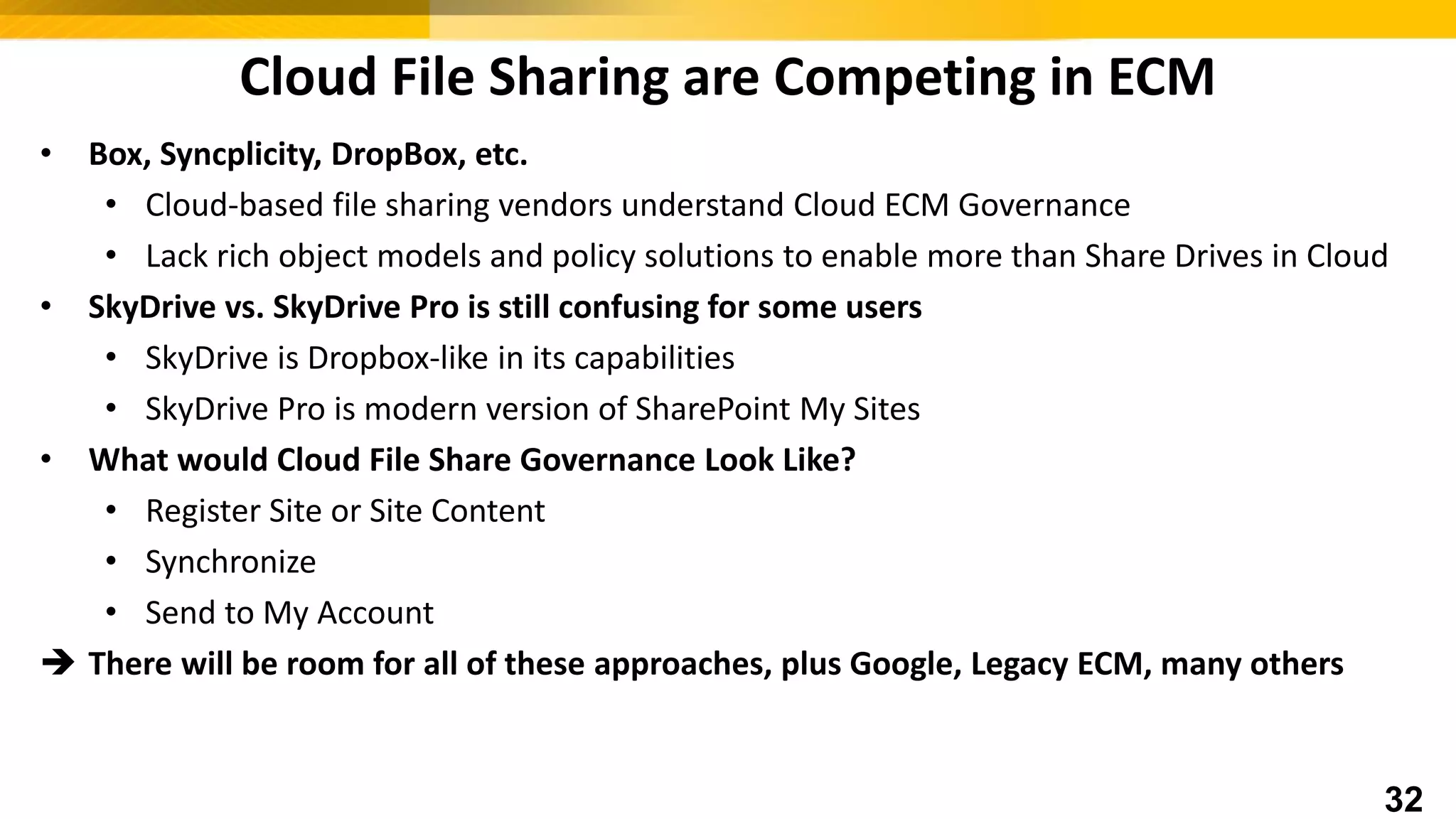 Cloud File Sharing are Competing in ECM
• Box, Syncplicity, DropBox, etc.
• Cloud-based file sharing vendors understand Cloud ECM Governance
• Lack rich object models and policy solutions to enable more than Share Drives in Cloud
• SkyDrive vs. SkyDrive Pro is still confusing for some users
• SkyDrive is Dropbox-like in its capabilities
• SkyDrive Pro is modern version of SharePoint My Sites
• What would Cloud File Share Governance Look Like?
• Register Site or Site Content
• Synchronize
• Send to My Account
 There will be room for all of these approaches, plus Google, Legacy ECM, many others
32
 