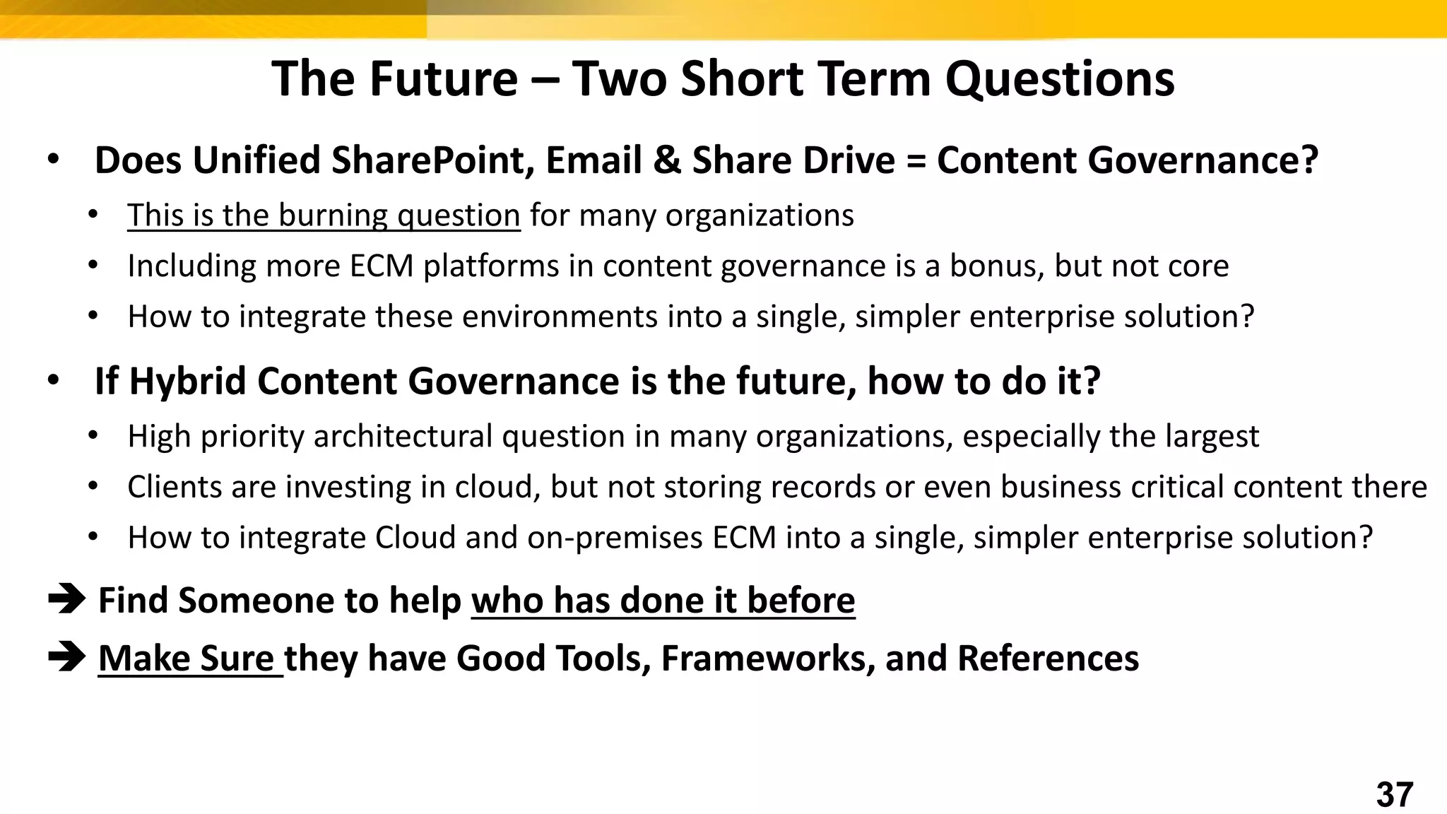 The Future – Two Short Term Questions
• Does Unified SharePoint, Email & Share Drive = Content Governance?
• This is the burning question for many organizations
• Including more ECM platforms in content governance is a bonus, but not core
• How to integrate these environments into a single, simpler enterprise solution?
• If Hybrid Content Governance is the future, how to do it?
• High priority architectural question in many organizations, especially the largest
• Clients are investing in cloud, but not storing records or even business critical content there
• How to integrate Cloud and on-premises ECM into a single, simpler enterprise solution?
 Find Someone to help who has done it before
 Make Sure they have Good Tools, Frameworks, and References
37
 