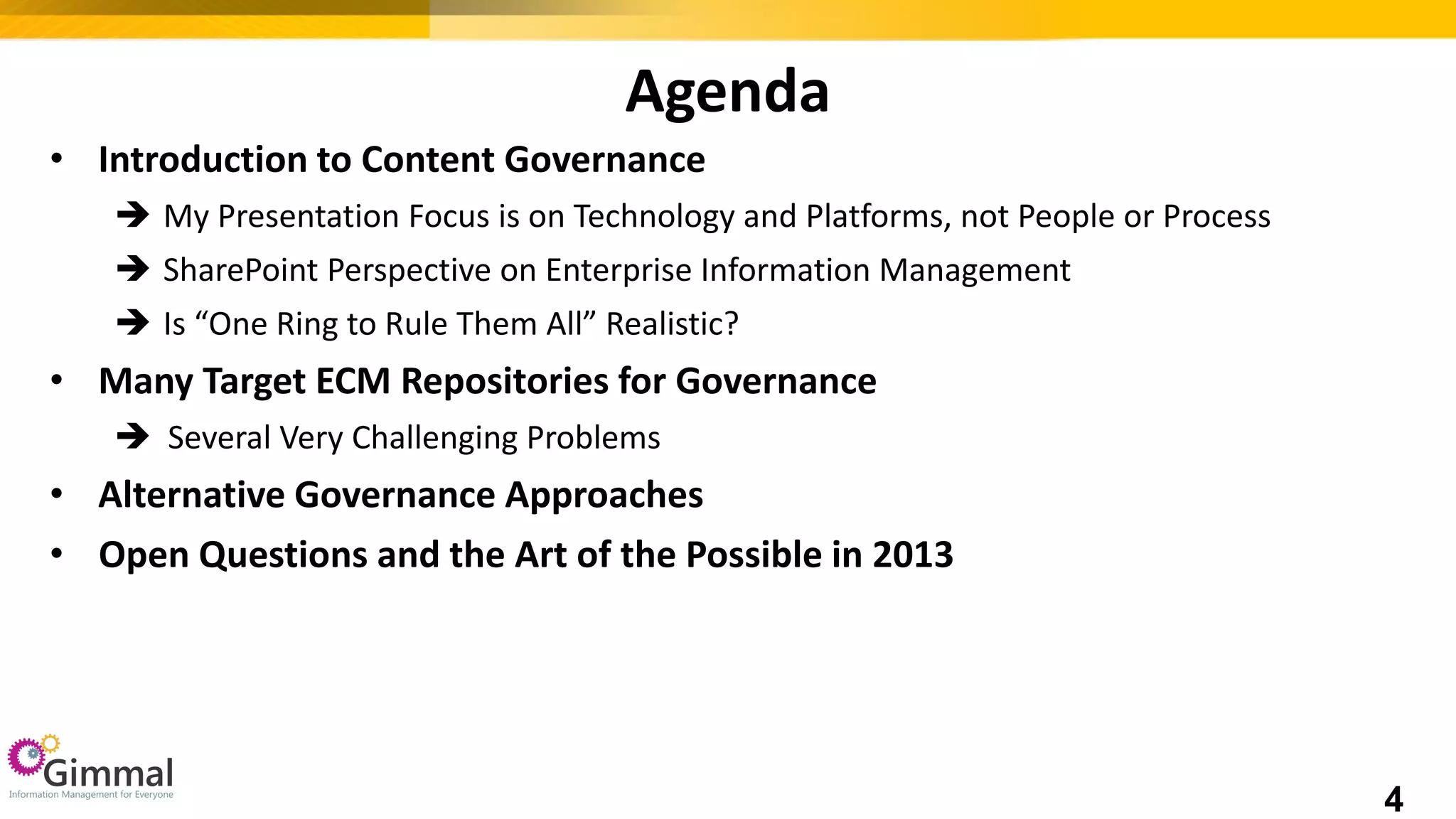 Agenda
• Introduction to Content Governance
 My Presentation Focus is on Technology and Platforms, not People or Process
 SharePoint Perspective on Enterprise Information Management
 Is “One Ring to Rule Them All” Realistic?
• Many Target ECM Repositories for Governance
 Several Very Challenging Problems
• Alternative Governance Approaches
• Open Questions and the Art of the Possible in 2013
4
 