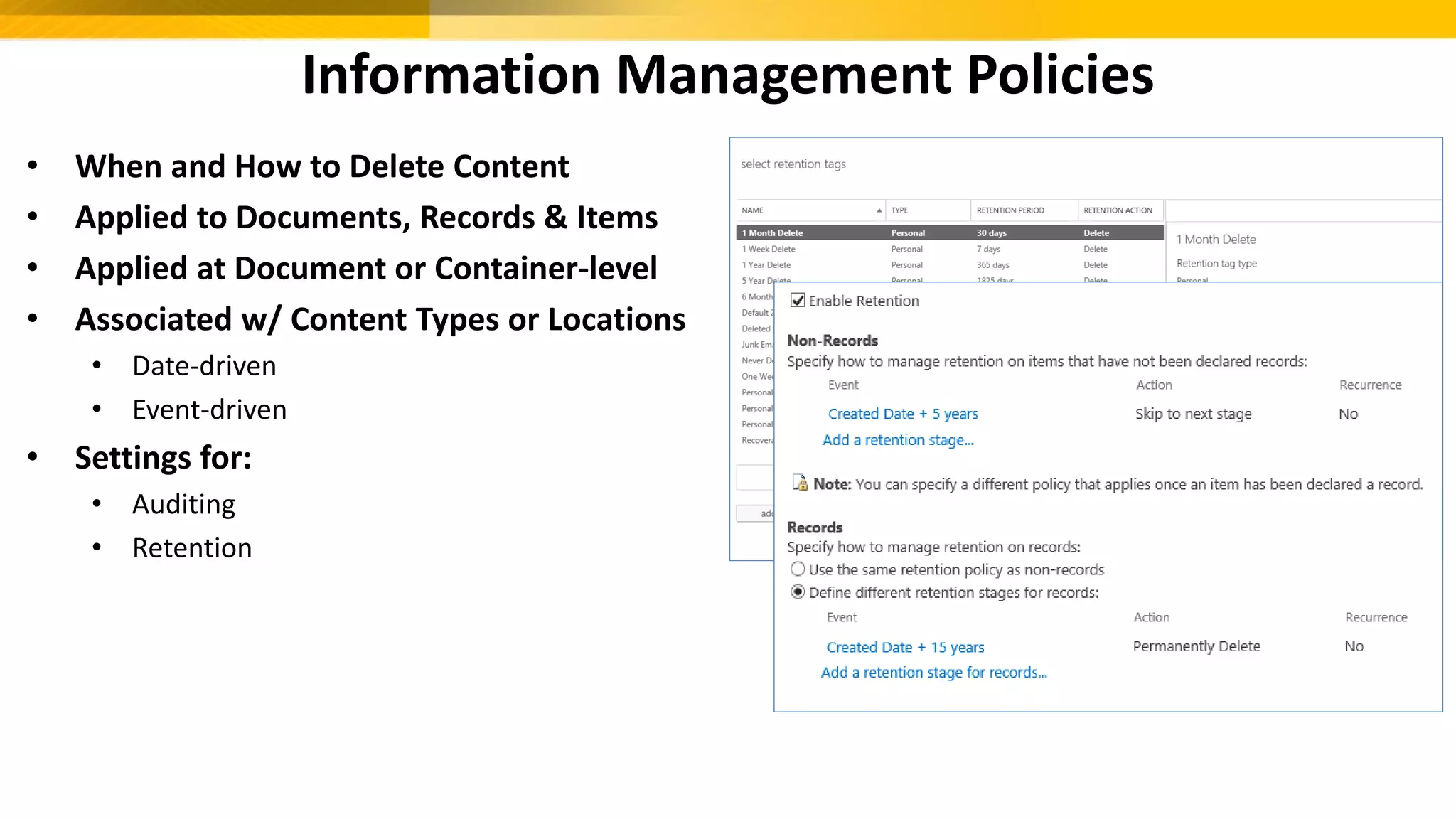Information Management Policies
• When and How to Delete Content
• Applied to Documents, Records & Items
• Applied at Document or Container-level
• Associated w/ Content Types or Locations
• Date-driven
• Event-driven
• Settings for:
• Auditing
• Retention
 