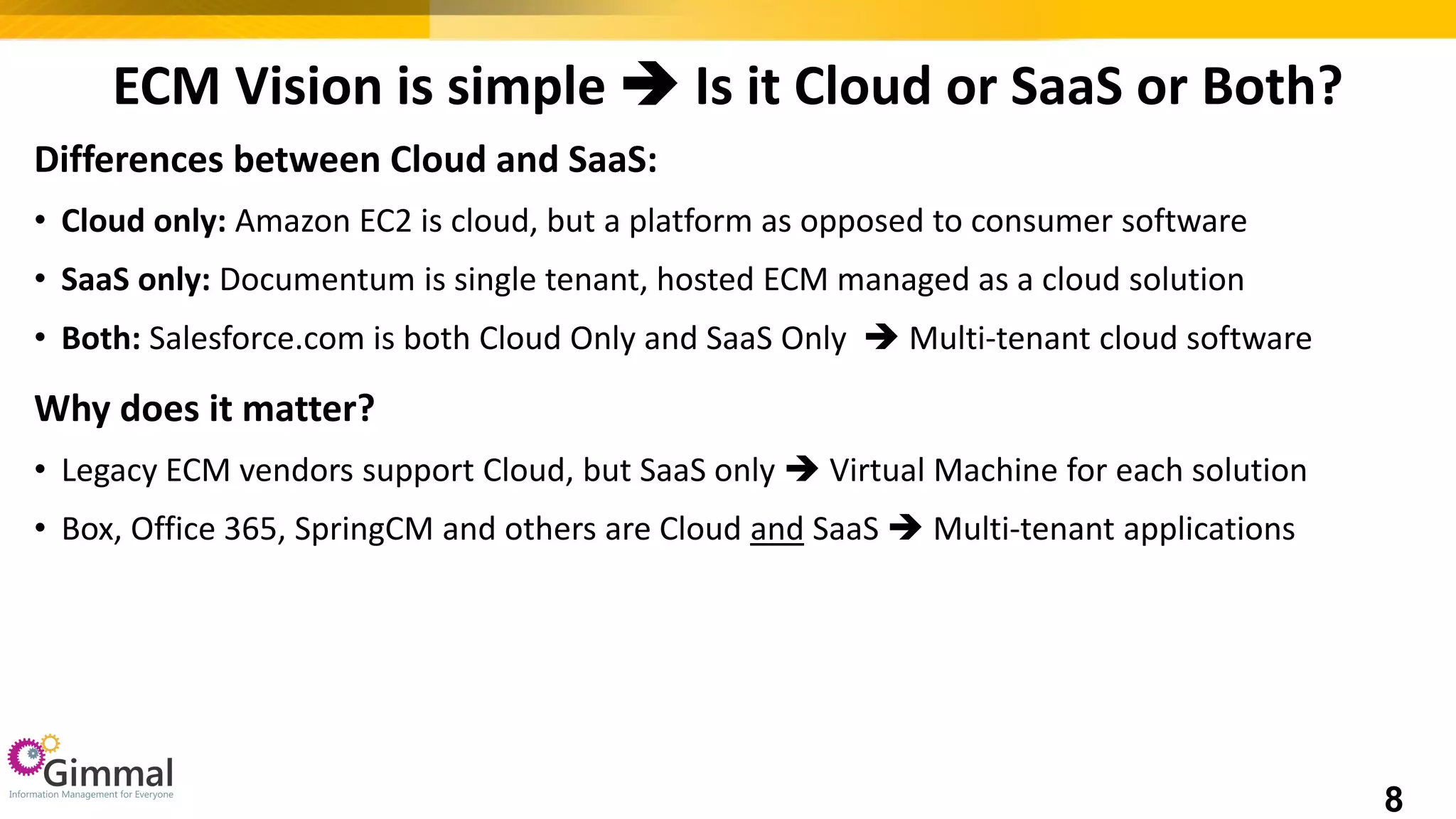 ECM Vision is simple  Is it Cloud or SaaS or Both?
Differences between Cloud and SaaS:
• Cloud only: Amazon EC2 is cloud, but a platform as opposed to consumer software
• SaaS only: Documentum is single tenant, hosted ECM managed as a cloud solution
• Both: Salesforce.com is both Cloud Only and SaaS Only  Multi-tenant cloud software
Why does it matter?
• Legacy ECM vendors support Cloud, but SaaS only  Virtual Machine for each solution
• Box, Office 365, SpringCM and others are Cloud and SaaS  Multi-tenant applications
8
 