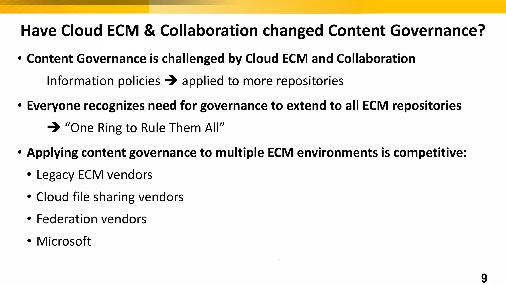 Have Cloud ECM & Collaboration changed Content Governance?
• Content Governance is challenged by Cloud ECM and Collaboration
Information policies  applied to more repositories
• Everyone recognizes need for governance to extend to all ECM repositories
 “One Ring to Rule Them All”
• Applying content governance to multiple ECM environments is competitive:
• Legacy ECM vendors
• Cloud file sharing vendors  Need Ecosystem Partners
• Federation vendors
• Microsoft  Need Ecosystem Partners
9
 