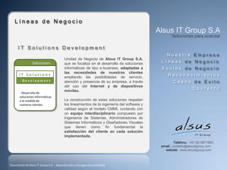 Líneas de Negocio
                                                                                            Alsus IT Group S.A
                                                                                                   Soluciones para avanzar

      IT Solutions Development
                                                                                                Nuestra Empresa
                                         Unidad de Negocio de Alsus IT Group S.A.
                                         que se focaliza en el desarrollo de soluciones      Líneas de Negocio
                                         informáticas de tipo e‐business, adaptadas a        Socios de Negocio
                                         las necesidades de nuestros clientes
       IT Solutions                                                                              Reconocimientos
                                         ampliando las posibilidades de servicio,
         Development                     atención y presencia de su empresa, a través               Casos de Éxito
                                         del uso del Internet y de dispositivos
       Empresa
       - Desarrollo de
                                         móviles.
                                                                                                                Contacto
       soluciones Informáticas
                                         La construcción de estas soluciones respetan
       Casos de Exito
       a la medida de
       nuestros clientes                 los lineamientos de la ingeniería del software y
                                         calidad según el modelo CMMI, contando con
                                         un equipo interdisciplinario compuesto por
                                         Ingenieros de Sistemas, Administradores de
                                         Sistemas Informáticos y Diseñadores Visuales
                                         que tienen como fin fundamental la
                                         satisfacción del cliente en cada solución
                                         implementada.
                                                                                                     Teléfono: +57 (6) 8871860
                                                                                             email: contacto@alsusitgroup.com
                                                                                               website: www.alsusitgroup.com



Documento de Alsus IT Group S.A. - Reproducción y divulgación prohibidas
 