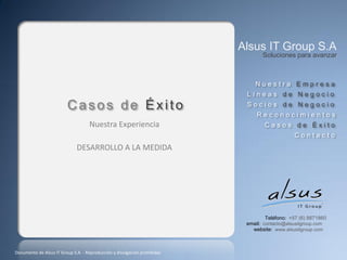 Alsus IT Group S.A
                                                                                  Soluciones para avanzar



                                                                               Nuestra Empresa
                                                                            Líneas de Negocio
                         Casos de Éxito                                     Socios de Negocio
                                                                                Reconocimientos
                                    Nuestra Experiencia                            Casos de Éxito
                                                                                               Contacto
                              DESARROLLO A LA MEDIDA




                                                                                    Teléfono: +57 (6) 8871860
                                                                            email: contacto@alsusitgroup.com
                                                                              website: www.alsusitgroup.com



Documento de Alsus IT Group S.A. - Reproducción y divulgación prohibidas
 