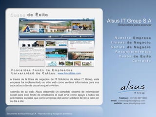 Casos de Éxito
                                                                                 Alsus IT Group S.A
                                                                                        Soluciones para avanzar



                                                                                     Nuestra Empresa
                                                                                  Líneas de Negocio
                                                                                  Socios de Negocio
                                                                                      Reconocimientos
                                                                                         Casos de Éxito
                                                                                                     Contacto

     Foncaldas Fondo de Empleados
     U n i v e r s i d a d d e C a l d a s . www.foncaldas.com

   A través de la línea de negocios de IT Solutions de Alsus IT Group, esta
   empresa ha implementado su sitio web como ventana informativa para sus
   asociados y demás usuarios que la visiten.

   Además de su web, Alsus desarrolló un completo sistema de información
   social para este fondo de empleados el cual sirve como apoyo a todas las
   actividades sociales que como empresa del sector solidario llevan a cabo en            Teléfono: +57 (6) 8871860
   su día a día                                                                   email: contacto@alsusitgroup.com
                                                                                    website: www.alsusitgroup.com



Documento de Alsus IT Group S.A. - Reproducción y divulgación prohibidas
 