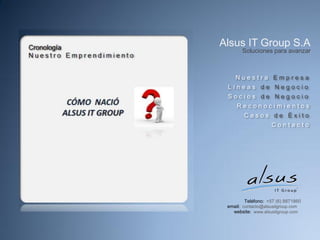 Alsus IT Group S.A
       Soluciones para avanzar



    Nuestra Empresa
 Líneas de Negocio
 Socios de Negocio
     Reconocimientos
        Casos de Éxito
                    Contacto




         Teléfono: +57 (6) 8871860
 email: contacto@alsusitgroup.com
   website: www.alsusitgroup.com
 
