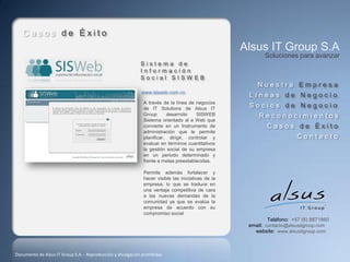 Casos de Éxito
                                                                                                    Alsus IT Group S.A
                                                                                                           Soluciones para avanzar
                                                             Sistema de
                                                             Información
                                                             Social SISWEB
                                                                                                        Nuestra Empresa
                                                             www.sisweb.com.co
                                                                                                     Líneas de Negocio
                                                              A través de la línea de negocios
                                                              de IT Solutions de Alsus IT
                                                                                                     Socios de Negocio
                                                              Group      desarrollo   SISWEB             Reconocimientos
                                                              Sistema orientado al a Web que
                                                              convierte en un Instrumento de                Casos de Éxito
                                                              administración que le permite
                                                              planificar, dirigir, controlar y                          Contacto
                                                              evaluar en términos cuantitativos
                                                              la gestión social de su empresa
                                                              en un periodo determinado y
                                                              frente a metas preestablecidas.

                                                              Permite además fortalecer y
                                                              hacer visible las iniciativas de la
                                                              empresa, lo que se traduce en
                                                              una ventaja competitiva de cara
                                                              a las nuevas demandas de la
                                                              comunidad ya que se evalúa la
                                                              empresa de acuerdo con su
                                                              compromiso social
                                                                                                             Teléfono: +57 (6) 8871860
                                                                                                     email: contacto@alsusitgroup.com
                                                                                                       website: www.alsusitgroup.com



Documento de Alsus IT Group S.A. - Reproducción y divulgación prohibidas
 