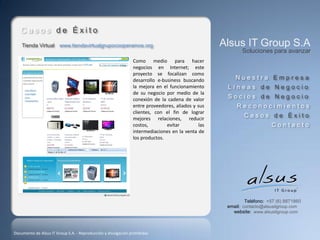 Casos de Éxito
    Tienda Virtual www.tiendavirtualgrupocooperamos.org                                            Alsus IT Group S.A
                                                                                                          Soluciones para avanzar
                                                               Como medio para hacer
                                                               negocios en Internet; este
                                                               proyecto se focalizan como
                                                               desarrollo e-business buscando          Nuestra Empresa
                                                               la mejora en el funcionamiento       Líneas de Negocio
                                                               de su negocio por medio de la
                                                               conexión de la cadena de valor       Socios de Negocio
                                                               entre proveedores, aliados y sus         Reconocimientos
                                                               clientes, con el fin de lograr
                                                               mejores relaciones, reducir
                                                                                                           Casos de Éxito
                                                               costos,        evitar         las                       Contacto
                                                               intermediaciones en la venta de
                                                               los productos.




                                                                                                            Teléfono: +57 (6) 8871860
                                                                                                    email: contacto@alsusitgroup.com
                                                                                                      website: www.alsusitgroup.com



Documento de Alsus IT Group S.A. - Reproducción y divulgación prohibidas
 