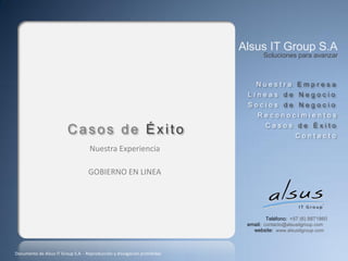 Alsus IT Group S.A
                                                                                  Soluciones para avanzar



                                                                               Nuestra Empresa
                                                                            Líneas de Negocio
                                                                            Socios de Negocio
                                                                                Reconocimientos
                                                                                   Casos de Éxito
                         Casos de Éxito                                                        Contacto
                                    Nuestra Experiencia

                                    GOBIERNO EN LINEA




                                                                                    Teléfono: +57 (6) 8871860
                                                                            email: contacto@alsusitgroup.com
                                                                              website: www.alsusitgroup.com



Documento de Alsus IT Group S.A. - Reproducción y divulgación prohibidas
 