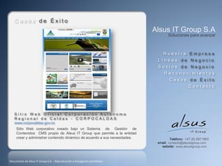 Casos de Éxito
                                                                            Alsus IT Group S.A
                                                                                   Soluciones para avanzar



                                                                                Nuestra Empresa
                                                                             Líneas de Negocio
                                                                             Socios de Negocio
                                                                                 Reconocimientos
                                                                                    Casos de Éxito
                                                                                                Contacto




   Sitio Web Oficial Corporación Autónoma
   Regional de Caldas - CORPOCALDAS
   www.corpocaldas.gov.co
     Sitio Web corporativo creado bajo un Sistema de Gestión de
     Contenidos CMS propio de Alsus IT Group que permite a la entidad
     crear y administrar contenido dinámico de acuerdo a sus necesidades.            Teléfono: +57 (6) 8871860
                                                                             email: contacto@alsusitgroup.com
                                                                               website: www.alsusitgroup.com



Documento de Alsus IT Group S.A. - Reproducción y divulgación prohibidas
 