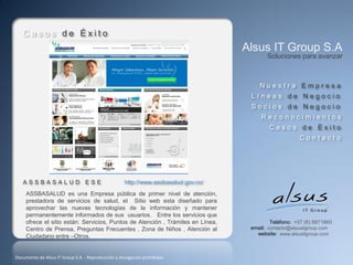 Casos de Éxito
                                                                                     Alsus IT Group S.A
                                                                                            Soluciones para avanzar



                                                                                         Nuestra Empresa
                                                                                      Líneas de Negocio
                                                                                      Socios de Negocio
                                                                                          Reconocimientos
                                                                                             Casos de Éxito
                                                                                                         Contacto




   ASSBASALUD ESE                                    http://www.assbasalud.gov.co/
     ASSBASALUD es una Empresa pública de primer nivel de atención,
     prestadora de servicios de salud, el Sitio web esta diseñado para
     aprovechar las nuevas tecnologías de la información y mantener
     permanentemente informados de sus usuarios. Entre los servicios que
     ofrece el sitio están: Servicios, Puntos de Atención , Trámites en Línea,                Teléfono: +57 (6) 8871860
     Centro de Prensa, Preguntas Frecuentes , Zona de Niños , Atención al             email: contacto@alsusitgroup.com
     Ciudadano entre –Otros.                                                            website: www.alsusitgroup.com



Documento de Alsus IT Group S.A. - Reproducción y divulgación prohibidas
 