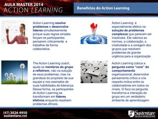 Action Learning resolve
problemas e desenvolve
líderes simultaneamente
porque suas regras simples
forçam os participantes
pensarem criticamente e
trabalhar de forma
colaborativa.
Action Learning coloca a
pergunta como “core” do
comportamento
organizacional, desenvolve
pensamento crítico e cria
respeito mútuo entre os
colaboradores em todos os
níveis. O foco na pergunta
transforma a interação do
grupo em um verdadeiro
ambiente de aprendizagem
Action Learning é
especialmente efetivo na
solução de problemas
complexos que parecem ser
insolúveis. Ele valoriza as
normas, a colaboração, a
criatividade e a coragem dos
grupos que resolvem
problemas de grande
urgência para a organização
The Action Learning coach,
ajuda os membros do grupo
a refletirem, não na solução
de seus problemas, mas na
grandeza do propósito de sua
equipe e nos exemplos de
suas habilidades de liderança.
Dessa forma, os participantes
do Action Learning se
transformam em lideres
efetivos enquanto resolvem
problemas difíceis.
 