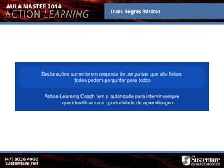 Declarações somente em resposta às perguntas que são feitas;
todos podem perguntar para todos
Action Learning Coach tem a autoridade para intervir sempre
que identificar uma oportunidade de aprendizagem
 
