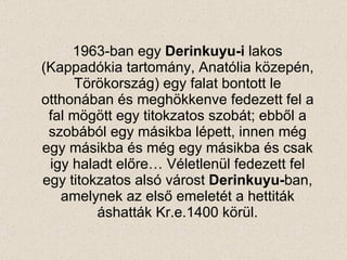 1963-ban egy  Derinkuyu-i  lak o s (Kappad ók ia tartomány, Anat ó lia közepén, Törökország) egy falat bontott le otthonában és meghökkenve fedezett fel a fal mögött egy titokzatos szobát; ebből a szobából egy másikba lépett, innen még egy másikba és még egy másikba és csak igy haladt előre… Véletlenül fedezett fel egy titokzatos alsó várost  Derinkuyu- ban, amelynek az első emeletét a hettiták áshatták  Kr . e .1400 körül. 