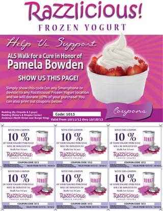 Razzlicious!
  Help Us Support
     ALS Walk for a Cure in Honor of
    Pamela Bowden
             SHOW US THIS PAGE!
   Simply show this code (on any Smartphone or
   device) to any Razzlicious! Frozen Yogurt location
   and we will donate 10% of your purchase! You
   can also print out coupons below.

Redding (By Chipotle & 5 guys)
Redding (Raley’s & Shopko Center)                     Code: 1013
                                                                                                          Coupons
Anderson (North Street near Burger King)
                                              Valid From 10/11/12 thru 10/18/12


     WITH THIS COUPON                                    WITH THIS COUPON                                  WITH THIS COUPON


     10 %
 OF YOUR YOGURT PURCHASE
                                                         10 %
                                                      OF YOUR YOGURT PURCHASE
                                                                                                           10 %
                                                                                                        OF YOUR YOGURT PURCHASE
    WILL BE DONATED TO                                   WILL BE DONATED TO                                WILL BE DONATED TO
       Walk For A Cure                                      Walk For A Cure                                   Walk For A Cure



                            1013                                                1013                                              1013
                     VALID FROM 10/11/12 - 10/18/12                   VALID FROM 10/11/12 - 10/18/12                     VALID FROM 10/11/12 - 10/18/12


     WITH THIS COUPON                                    WITH THIS COUPON                                  WITH THIS COUPON


     10 %
 OF YOUR YOGURT PURCHASE
                                                         10 %
                                                      OF YOUR YOGURT PURCHASE
                                                                                                           10 %
                                                                                                        OF YOUR YOGURT PURCHASE
    WILL BE DONATED TO                                   WILL BE DONATED TO                                WILL BE DONATED TO
       Walk For A Cure                                      Walk For A Cure                                   Walk For A Cure



                            1013                                                1013                                              1013
                    VALID FROM 10/11/12 - 10/18/12                     VALID FROM 10/11/12 - 10/18/12                    VALID FROM 10/11/12 - 10/18/12
 