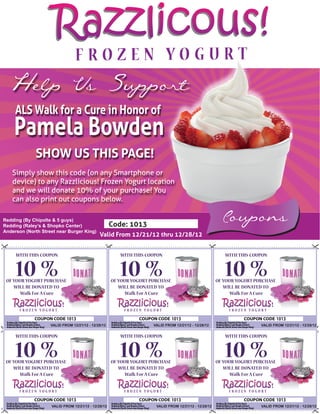 Razzlicous!
  Help Us Support
     ALS Walk for a Cure in Honor of
    Pamela Bowden
             SHOW US THIS PAGE!
   Simply show this code (on any Smartphone or
   device) to any Razzlicious! Frozen Yogurt location
   and we will donate 10% of your purchase! You
   can also print out coupons below.

Redding (By Chipolte & 5 guys)
Redding (Raley’s & Shopko Center)                    Code: 1013
                                                                                                         Coupons
Anderson (North Street near Burger King)
                                              Valid From 12/21/12 thru 12/28/12


     WITH THIS COUPON                                   WITH THIS COUPON                                  WITH THIS COUPON


     10 %
 OF YOUR YOGURT PURCHASE
                                                        10 %
                                                     OF YOUR YOGURT PURCHASE
                                                                                                          10 %
                                                                                                       OF YOUR YOGURT PURCHASE
    WILL BE DONATED TO                                  WILL BE DONATED TO                                WILL BE DONATED TO
       Walk For A Cure                                     Walk For A Cure                                   Walk For A Cure



                            1013                                               1013                                              1013
                    VALID FROM 12/21/12 - 12/28/12                   VALID FROM 12/21/12 - 12/28/12                     VALID FROM 12/21/12 - 12/28/12


     WITH THIS COUPON                                   WITH THIS COUPON                                  WITH THIS COUPON


     10 %
 OF YOUR YOGURT PURCHASE
                                                        10 %
                                                     OF YOUR YOGURT PURCHASE
                                                                                                          10 %
                                                                                                       OF YOUR YOGURT PURCHASE
    WILL BE DONATED TO                                  WILL BE DONATED TO                                WILL BE DONATED TO
       Walk For A Cure                                     Walk For A Cure                                   Walk For A Cure



                            1013                                               1013                                              1013
                    VALID FROM 12/21/12 - 12/28/12                    VALID FROM 12/21/12 - 12/28/12                    VALID FROM 12/21/12 - 12/28/12
 