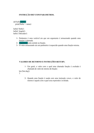 INSTRUÇÃO DEF COM PARAMETROS.
def hello(name):
print('Hello' + name)
hello(' Dolly')
hello(' Angela')
hello (' Dercideo')
1- Parâmetro é uma variável em que um argumento é armazenado quando uma
função é chamada.
2- Argumento está contido na função.
3- O valor armazenado em um parâmetro é esquecido quando uma função retorna.
VALORES DE RETORNO E INSTRUÇÕES RETURN.
1- Em geral, o valor com o qual uma chamada função é avaliada é
chamado de valor de retorno da função:
len ('hot dog')
7
2- Quando uma função é usada com uma instrução return, o valor de
retorno é aquele com o qual essa expressão é avaliada.
 