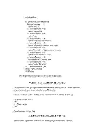import random
def getAnswer(answerNumber):
if answerNumber ==1:
return 'é certo'
elif answerNumber ==2:
return 'é decidido'
elif answerNumber ==3:
return 'sim'
elif answerNumber ==4:
return 'responder novamente'
elif answerNumber ==5:
return 'pergunte novamente mais tarde'
elif answerNumber ==6:
return 'concentre-se e pergunte novamente'
elif answerNumber ==7:
return 'minha repetição é não'
elif answerNumber ==8:
return'perpectiva não tão boa'
elif answerNumber ==9:
return 'muito duvidoso'
r = random.randint(1,9)
fortune =getAnswer(r)
print(fortune)
Obs: Expressões são compostas de valores e operadores.
VALOR NONE (AUSÊNCIA DE VALOR).
Valor chamado None que representa ausência de valor. Assim como os valores booleanos,
deve ser digitado com letra a primeira Letra Maiúscula.
None = Valor sem Valor ( None é usado como um valor de retorno de print ( ).
>>> spam = print('hello')
hello
>>> None==spam
True
(Semelhante ao loop ou for)
ARGUMENTOS NOMEADOS E PRINT ( )
A maioria dos argumentos é identificada pela suposição na chamada à função.
 