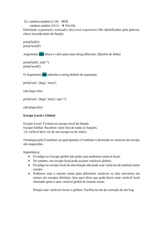 Ex: random.randint (1,10) Ok
random.randint (10,1)  Not Ok.
Entretanto argumentos nomeados (keyword arguments) São identificados pela palavra-
chave inserida antes da função.
print('hello')
print('world')
Argumento end altera o valor para uma string diferente. (Quebra de linha)
print('hello', end='')
print('world')
O Argumento sep substitui a string default de separação.
print('cats', 'dogs', 'mice')
cats dogs mice
print('cats', 'dogs', 'mice', sep=',')
cats,dogs,mice
Escopo Local e Global:
Escopo Local: Existem no escopo local da função
Escopo Global: Recebem valor fora de todas as funções.
(A variável deve ser de um escopo ou de outro).
#Analogia pelo Contêiner, ao qual quando o Contêiner é destruído as variáveis do escopo
são esquecidas.
Importância:
 O código no Escopo global não pode usar nenhuma variável local;
 No entanto, um escopo local pode acessar variáveis globais.
 O código no escopo local de uma função não pode usar variáveis de nenhum outro
escopo.
 Podemos usar o mesmo nome para diferentes variáveis se elas estiverem em
nomes em escopos distintos. Isso quer dizer que pode haver uma variável local
chamada spam e uma variável global de mesmo nome.
Porque usar variáveis locais e globais. Facilita no ato de correção de um bug.
 