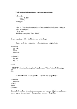 Variáveis locais não podem ser usadas no escopo global.
def spam():
eggs=313337
spam( )
print(eggs)
File "C:/Users/derci/AppData/Local/Programs/Python/Python36-32/AAA.py",
line 4, in <module>
print(eggs)
NameError: name 'eggs' is not defined
Escopo local é destruído e não há mais uma variável eggs.
Escopo locais não podem usar variáveis de outros escopos locais.
def spam():
eggs =99
bacon()
print(eggs)
def bacon():
ham=101
eggs =0
spam()
= RESTART: C:/Users/derci/AppData/Local/Programs/Python/Python36-32/aaaa.py =
99
>>>
Variáveis Globais podem ser lidas a partir de um escopo Local
def spam():
print(eggs)
eggs=42
spam()
print(eggs)
Como não há nenhum parâmetro chamados eggs nem qualquer código que atribua um
valor a eggs na função spam, o python considera como um valor global.
 