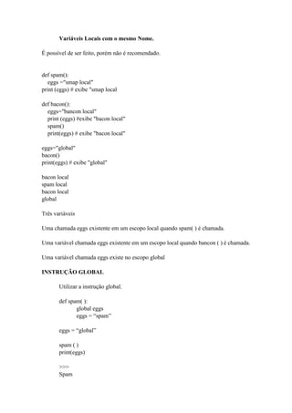 Variáveis Locais com o mesmo Nome.
É possível de ser feito, porém não é recomendado.
def spam():
eggs ="smap local"
print (eggs) # exibe "smap local
def bacon():
eggs="bancon local"
print (eggs) #exibe "bacon local"
spam()
print(eggs) # exibe "bacon local"
eggs="global"
bacon()
print(eggs) # exibe "global"
bacon local
spam local
bacon local
global
Três variáveis
Uma chamada eggs existente em um escopo local quando spam( ) é chamada.
Uma variável chamada eggs existente em um escopo local quando bancon ( ) é chamada.
Uma variável chamada eggs existe no escopo global
INSTRUÇÃO GLOBAL
Utilizar a instrução global.
def spam( ):
global eggs
eggs = “spam”
eggs = “global”
spam ( )
print(eggs)
>>>
Spam
 