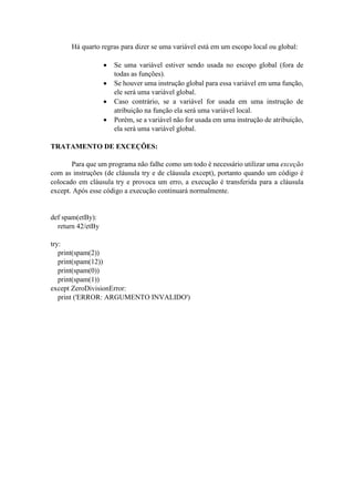Há quarto regras para dizer se uma variável está em um escopo local ou global:
 Se uma variável estiver sendo usada no escopo global (fora de
todas as funções).
 Se houver uma instrução global para essa variável em uma função,
ele será uma variável global.
 Caso contrário, se a variável for usada em uma instrução de
atribuição na função ela será uma variável local.
 Porém, se a variável não for usada em uma instrução de atribuição,
ela será uma variável global.
TRATAMENTO DE EXCEÇÕES:
Para que um programa não falhe como um todo é necessário utilizar uma exceção
com as instruções (de cláusula try e de cláusula except), portanto quando um código é
colocado em cláusula try e provoca um erro, a execução é transferida para a cláusula
except. Após esse código a execução continuará normalmente.
def spam(etBy):
return 42/etBy
try:
print(spam(2))
print(spam(12))
print(spam(0))
print(spam(1))
except ZeroDivisionError:
print ('ERROR: ARGUMENTO INVALIDO')
 