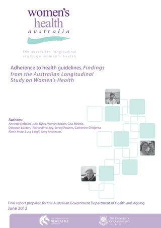 Findings
 from the Australian Longitudinal
 Study on Women’s Health




Authors:
Annette Dobson, Julie Byles, Wendy Brown, Gita Mishra,
Deborah Loxton, Richard Hockey, Jenny Powers, Catherine Chojenta
Alexis Hure, Lucy Leigh, Amy Anderson.




Final report prepared for the Australian Government Department of Health and Ageing
June 2012
 