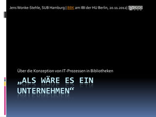 Jens Wonke-Stehle, SUB Hamburg | BBK am IBI der HU Berlin, 20.11.2012|




    Über die Konzeption von IT-Prozessen in Bibliotheken

    „ALS WÄRE ES EIN
    UNTERNEHMEN“
 