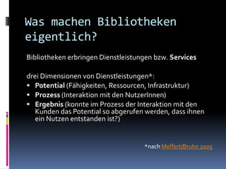 Was machen Bibliotheken
eigentlich?
Bibliotheken erbringen Dienstleistungen bzw. Services

drei Dimensionen von Dienstleistungen*:
 Potential (Fähigkeiten, Ressourcen, Infrastruktur)
 Prozess (Interaktion mit den NutzerInnen)
 Ergebnis (konnte im Prozess der Interaktion mit den
   Kunden das Potential so abgerufen werden, dass ihnen
   ein Nutzen entstanden ist?)


                                    *nach Meffert/Bruhn 2005
 