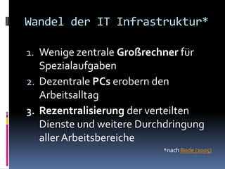 Wandel der IT Infrastruktur*

1. Wenige zentrale Großrechner für
   Spezialaufgaben
2. Dezentrale PCs erobern den
   Arbeitsalltag
3. Rezentralisierung der verteilten
   Dienste und weitere Durchdringung
   aller Arbeitsbereiche
                           *nach Bode (2005)
 