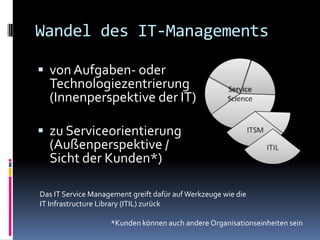 Wandel des IT-Managements

 von Aufgaben- oder
  Technologiezentrierung
  (Innenperspektive der IT)

 zu Serviceorientierung
  (Außenperspektive /
  Sicht der Kunden*)

Das IT Service Management greift dafür auf Werkzeuge wie die
IT Infrastructure Library (ITIL) zurück

                    *Kunden können auch andere Organisationseinheiten sein
 