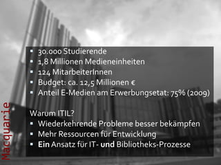    30.000 Studierende
               1,8 Millionen Medieneinheiten
               124 MitarbeiterInnen
               Budget: ca. 12,5 Millionen €
               Anteil E-Medien am Erwerbungsetat: 75% (2009)
Macquarie




            Warum ITIL?
             Wiederkehrende Probleme besser bekämpfen
             Mehr Ressourcen für Entwicklung
             Ein Ansatz für IT- und Bibliotheks-Prozesse
 