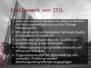Stellenwert von ITIL

             über den reinen IT-Bereich vor allem im Bereich
              der Störungsbearbeitung und das Change
                Managements
               Mit vielen weiteren Konzepten Teil eines Quality
                Enhancement Framework
               kein Personal gespart aber die Qualität der
                Dienstleistung wurde verbessert
Macquarie




               Probleme werden nun schneller entdeckt und
                effizienter behoben
               Organisationskultur der Bibliothek hat sich
                verändert: Probleme werden
                abteilungsübergreifender angegangen
 