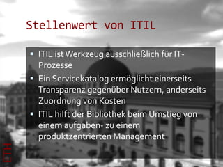 Stellenwert von ITIL

       ITIL ist Werkzeug ausschließlich für IT-
        Prozesse
       Ein Servicekatalog ermöglicht einerseits
        Transparenz gegenüber Nutzern, anderseits
        Zuordnung von Kosten
       ITIL hilft der Bibliothek beim Umstieg von
        einem aufgaben- zu einem
        produktzentrierten Management
ETH
 