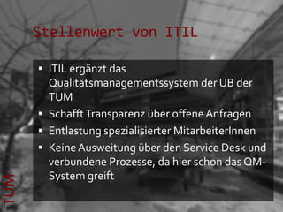 Stellenwert von ITIL

       ITIL ergänzt das
        Qualitätsmanagementssystem der UB der
        TUM
       Schafft Transparenz über offene Anfragen
       Entlastung spezialisierter MitarbeiterInnen
       Keine Ausweitung über den Service Desk und
        verbundene Prozesse, da hier schon das QM-
        System greift
TUM
 