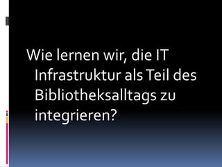 Wie lernen wir, die IT
 Infrastruktur als Teil des
 Bibliotheksalltags zu
 integrieren?
 