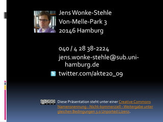 Jens Wonke-Stehle
Von-Melle-Park 3
20146 Hamburg

040 / 4 28 38-2224
jens.wonke-stehle@sub.uni-
  hamburg.de
twitter.com/akte20_09



Diese Präsentation steht unter einer Creative Commons
Namensnennung - Nicht-kommerziell - Weitergabe unter
gleichen Bedingungen 3.0 Unported Lizenz.
 