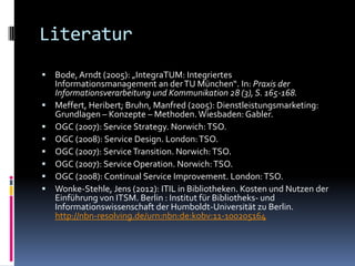 Literatur
   Bode, Arndt (2005): „IntegraTUM: Integriertes
    Informationsmanagement an der TU München“. In: Praxis der
    Informationsverarbeitung und Kommunikation 28 (3), S. 165-168.
   Meffert, Heribert; Bruhn, Manfred (2005): Dienstleistungsmarketing:
    Grundlagen – Konzepte – Methoden. Wiesbaden: Gabler.
   OGC (2007): Service Strategy. Norwich: TSO.
   OGC (2008): Service Design. London: TSO.
   OGC (2007): Service Transition. Norwich: TSO.
   OGC (2007): Service Operation. Norwich: TSO.
   OGC (2008): Continual Service Improvement. London: TSO.
   Wonke-Stehle, Jens (2012): ITIL in Bibliotheken. Kosten und Nutzen der
    Einführung von ITSM. Berlin : Institut für Bibliotheks- und
    Informationswissenschaft der Humboldt-Universität zu Berlin.
    http://nbn-resolving.de/urn:nbn:de:kobv:11-100205164
 