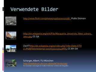 Verwendete Bilder
    http://www.flickr.com/photos/nypl/3110117236/ , Public Domain




    http://en.wikipedia.org/wiki/File:Macquarie_University_New_Library_
    2011.jpg, CC-SA


    ZachThttp://de.wikipedia.org/w/index.php?title=Datei:ETH
    Z.JPG&filetimestamp=20070531213045#file, CC-BY-SA



    Scharger, Albert / TU München
    http://mediatum.ub.tum.de/node?id=607393
    frei verwendbar unter Angabe der Quelle (TU München und Name des Fotografen)
 