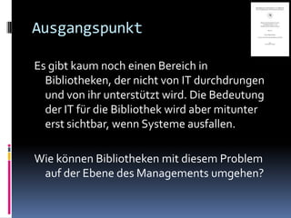 Ausgangspunkt

Es gibt kaum noch einen Bereich in
  Bibliotheken, der nicht von IT durchdrungen
  und von ihr unterstützt wird. Die Bedeutung
  der IT für die Bibliothek wird aber mitunter
  erst sichtbar, wenn Systeme ausfallen.

Wie können Bibliotheken mit diesem Problem
 auf der Ebene des Managements umgehen?
 