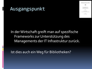 Ausgangspunkt



In der Wirtschaft greift man auf spezifische
   Frameworks zur Unterstützung des
   Managements der IT Infrastruktur zurück.

Ist dies auch ein Weg für Bibliotheken?
 